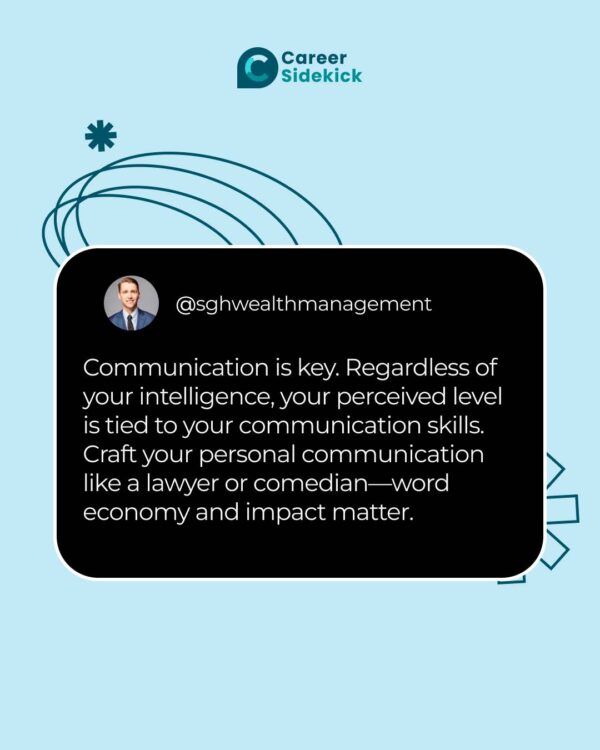Communication is key. Regardless of your intelligence, your perceived skill level is tied to your communication skills. Craft your personal communication like a lawyer or comedian would—word economy and impact matter.